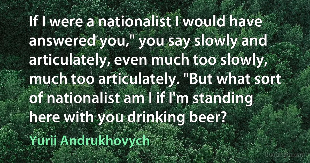 If I were a nationalist I would have answered you," you say slowly and articulately, even much too slowly, much too articulately. "But what sort of nationalist am I if I'm standing here with you drinking beer? (Yurii Andrukhovych)