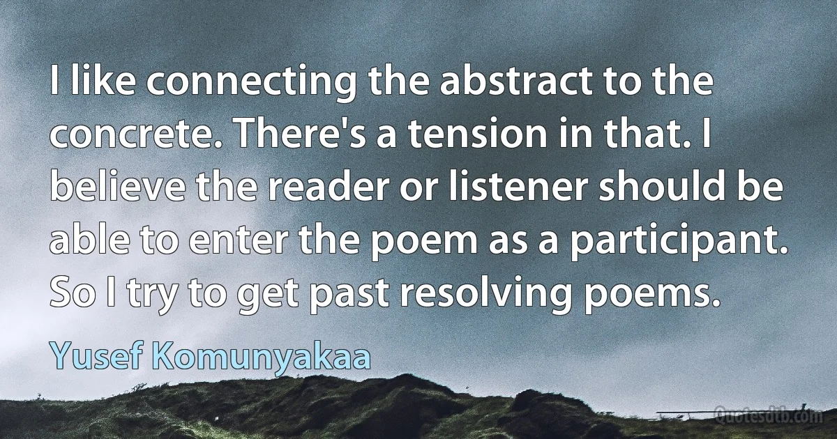 I like connecting the abstract to the concrete. There's a tension in that. I believe the reader or listener should be able to enter the poem as a participant. So I try to get past resolving poems. (Yusef Komunyakaa)