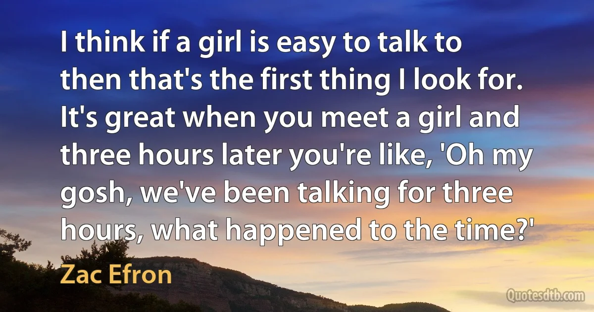 I think if a girl is easy to talk to then that's the first thing I look for. It's great when you meet a girl and three hours later you're like, 'Oh my gosh, we've been talking for three hours, what happened to the time?' (Zac Efron)