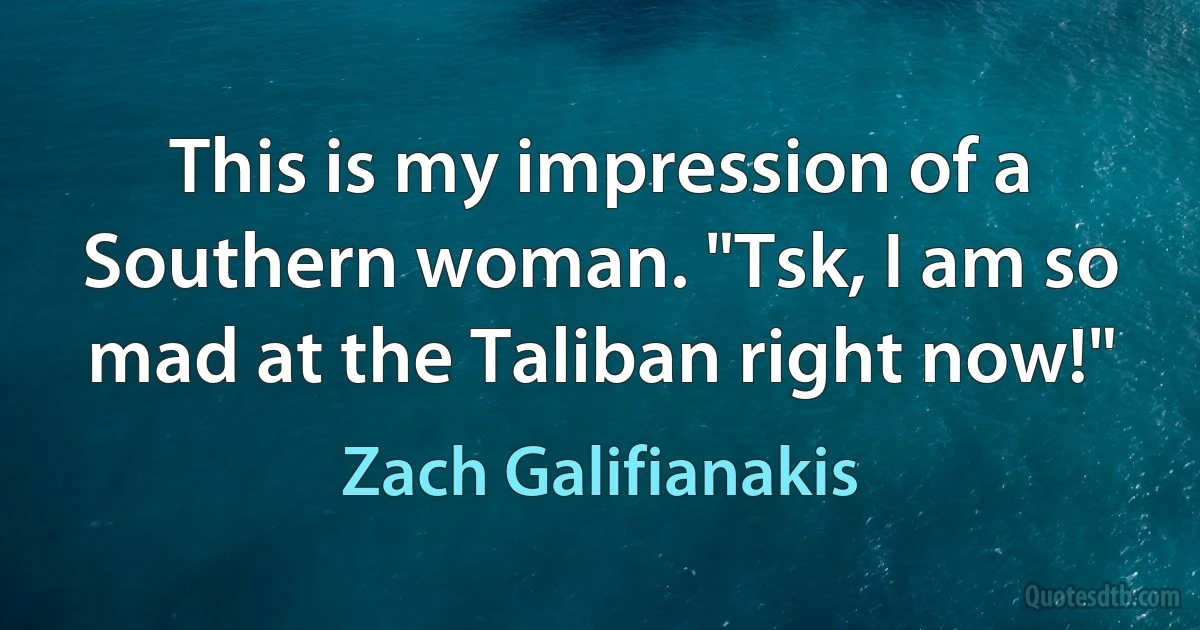 This is my impression of a Southern woman. "Tsk, I am so mad at the Taliban right now!" (Zach Galifianakis)