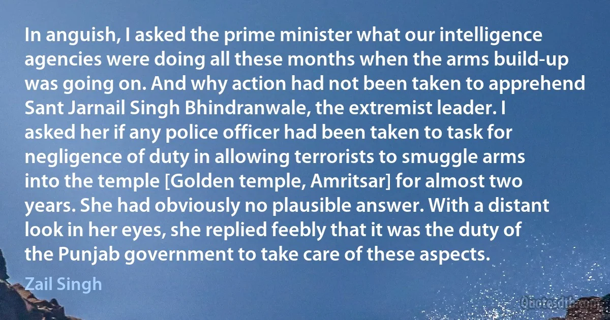 In anguish, I asked the prime minister what our intelligence agencies were doing all these months when the arms build-up was going on. And why action had not been taken to apprehend Sant Jarnail Singh Bhindranwale, the extremist leader. I asked her if any police officer had been taken to task for negligence of duty in allowing terrorists to smuggle arms into the temple [Golden temple, Amritsar] for almost two years. She had obviously no plausible answer. With a distant look in her eyes, she replied feebly that it was the duty of the Punjab government to take care of these aspects. (Zail Singh)