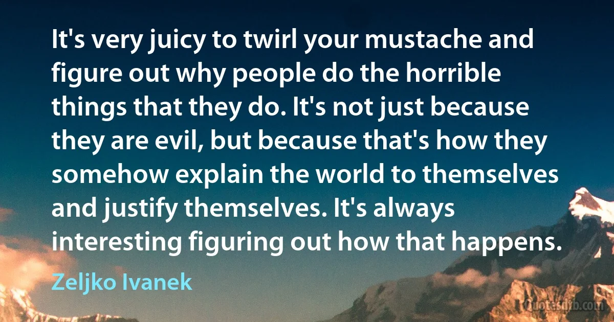 It's very juicy to twirl your mustache and figure out why people do the horrible things that they do. It's not just because they are evil, but because that's how they somehow explain the world to themselves and justify themselves. It's always interesting figuring out how that happens. (Zeljko Ivanek)