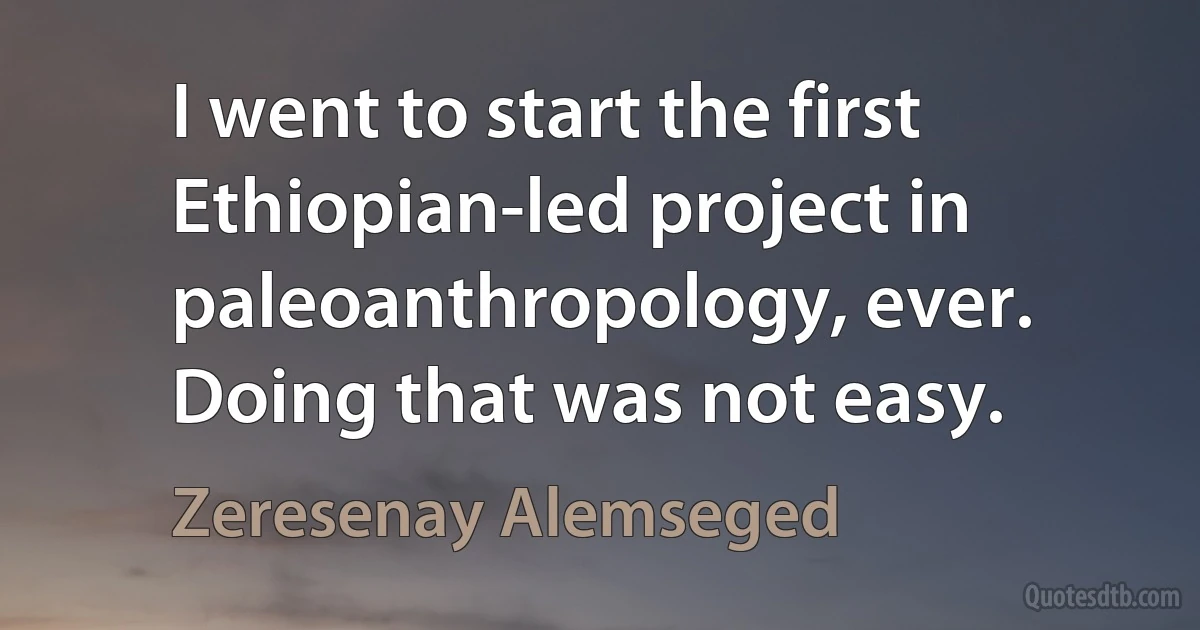 I went to start the first Ethiopian-led project in paleoanthropology, ever. Doing that was not easy. (Zeresenay Alemseged)