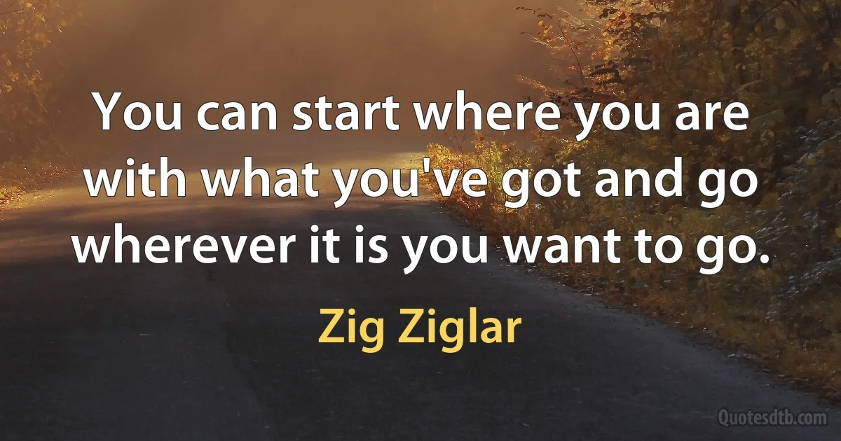 You can start where you are with what you've got and go wherever it is you want to go. (Zig Ziglar)