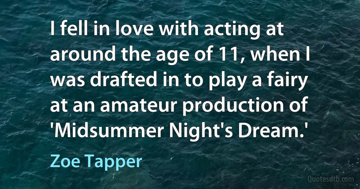 I fell in love with acting at around the age of 11, when I was drafted in to play a fairy at an amateur production of 'Midsummer Night's Dream.' (Zoe Tapper)