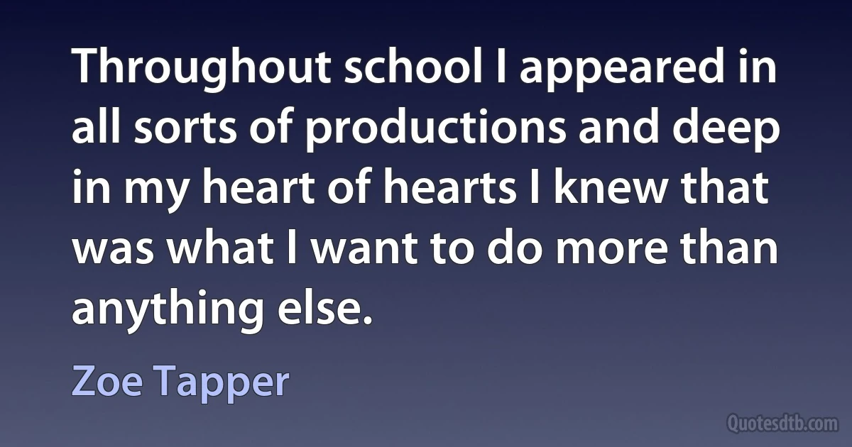 Throughout school I appeared in all sorts of productions and deep in my heart of hearts I knew that was what I want to do more than anything else. (Zoe Tapper)