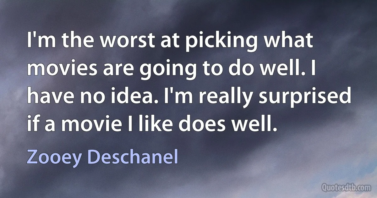 I'm the worst at picking what movies are going to do well. I have no idea. I'm really surprised if a movie I like does well. (Zooey Deschanel)