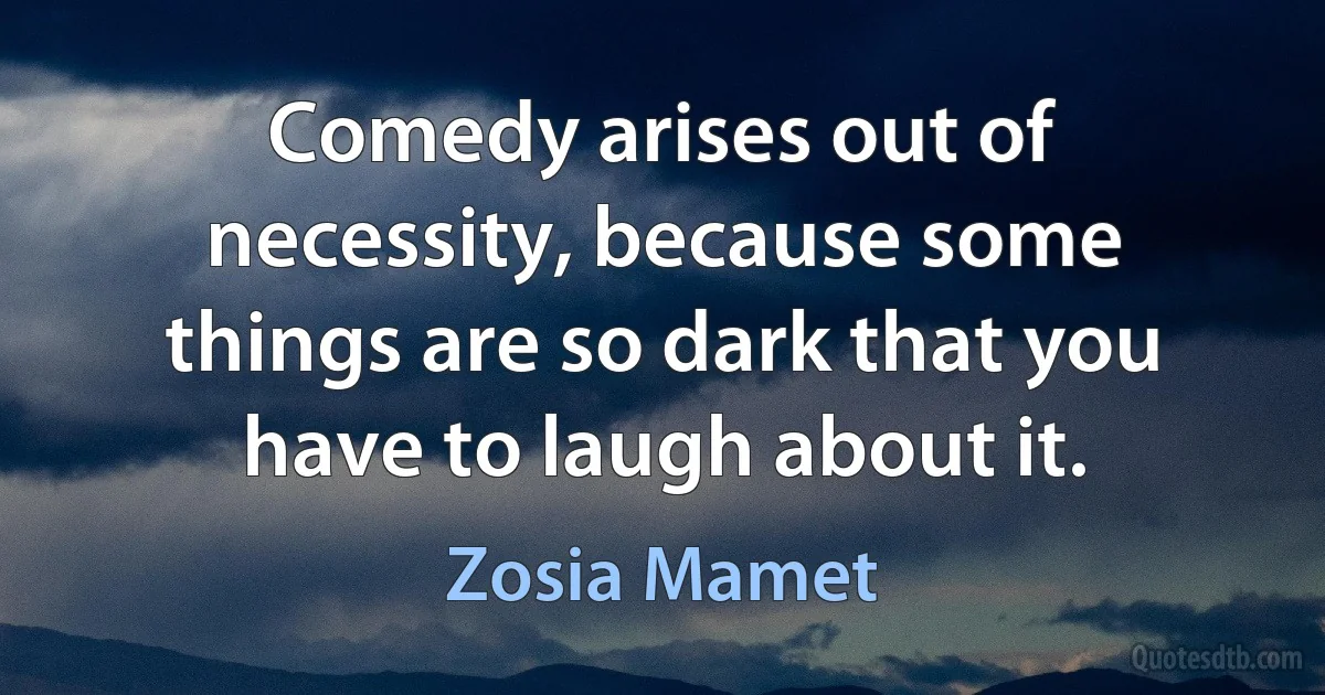 Comedy arises out of necessity, because some things are so dark that you have to laugh about it. (Zosia Mamet)