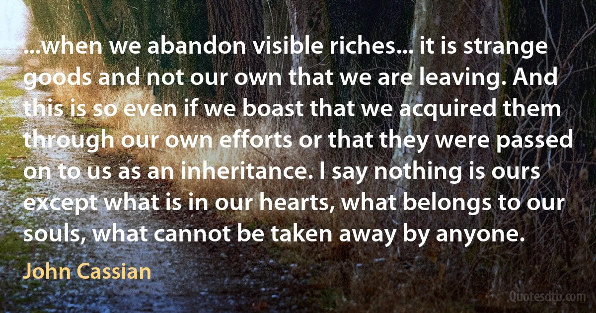 ...when we abandon visible riches... it is strange goods and not our own that we are leaving. And this is so even if we boast that we acquired them through our own efforts or that they were passed on to us as an inheritance. I say nothing is ours except what is in our hearts, what belongs to our souls, what cannot be taken away by anyone. (John Cassian)