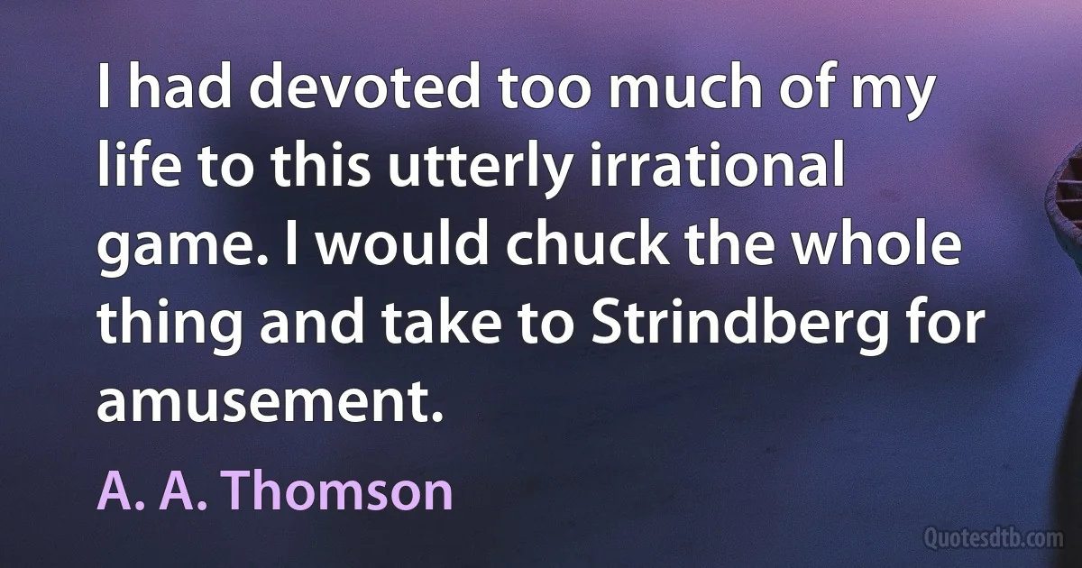 I had devoted too much of my life to this utterly irrational game. I would chuck the whole thing and take to Strindberg for amusement. (A. A. Thomson)