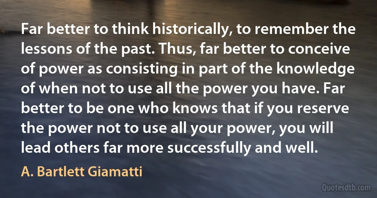 Far better to think historically, to remember the lessons of the past. Thus, far better to conceive of power as consisting in part of the knowledge of when not to use all the power you have. Far better to be one who knows that if you reserve the power not to use all your power, you will lead others far more successfully and well. (A. Bartlett Giamatti)