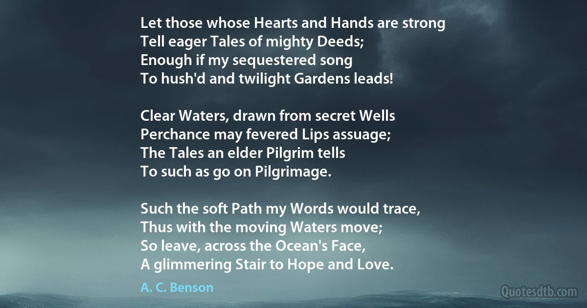 Let those whose Hearts and Hands are strong
Tell eager Tales of mighty Deeds;
Enough if my sequestered song
To hush'd and twilight Gardens leads!

Clear Waters, drawn from secret Wells
Perchance may fevered Lips assuage;
The Tales an elder Pilgrim tells
To such as go on Pilgrimage.

Such the soft Path my Words would trace,
Thus with the moving Waters move;
So leave, across the Ocean's Face,
A glimmering Stair to Hope and Love. (A. C. Benson)