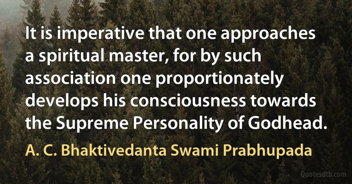 It is imperative that one approaches a spiritual master, for by such association one proportionately develops his consciousness towards the Supreme Personality of Godhead. (A. C. Bhaktivedanta Swami Prabhupada)