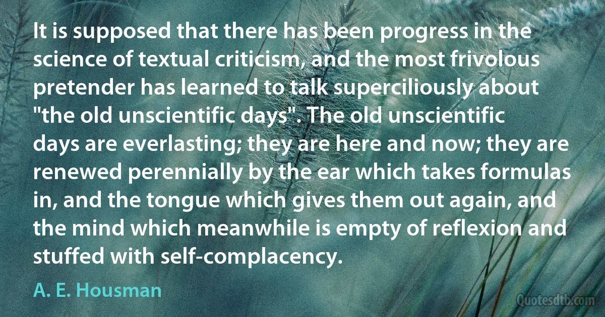 It is supposed that there has been progress in the science of textual criticism, and the most frivolous pretender has learned to talk superciliously about "the old unscientific days". The old unscientific days are everlasting; they are here and now; they are renewed perennially by the ear which takes formulas in, and the tongue which gives them out again, and the mind which meanwhile is empty of reflexion and stuffed with self-complacency. (A. E. Housman)