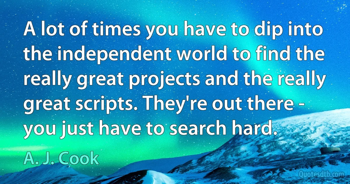 A lot of times you have to dip into the independent world to find the really great projects and the really great scripts. They're out there - you just have to search hard. (A. J. Cook)