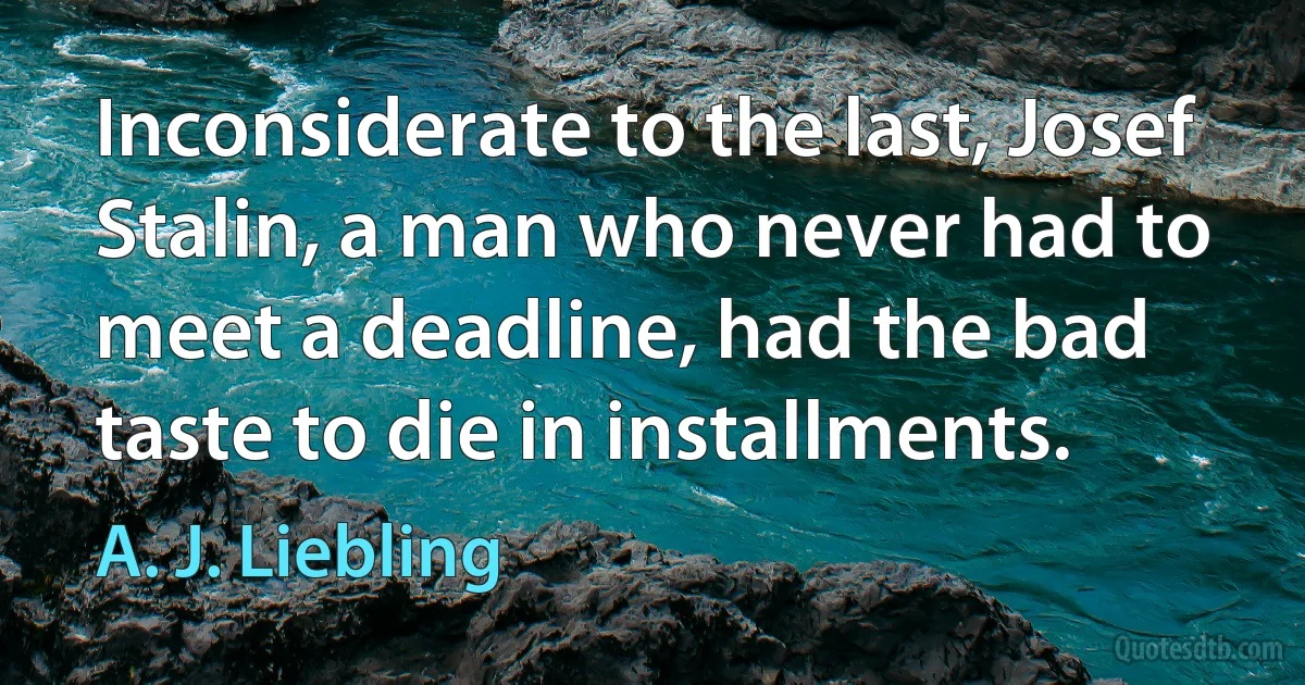 Inconsiderate to the last, Josef Stalin, a man who never had to meet a deadline, had the bad taste to die in installments. (A. J. Liebling)