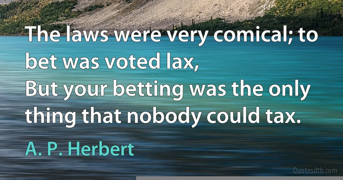 The laws were very comical; to bet was voted lax,
But your betting was the only thing that nobody could tax. (A. P. Herbert)