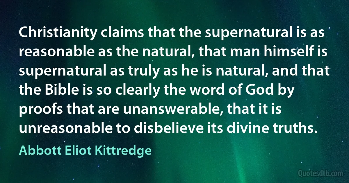 Christianity claims that the supernatural is as reasonable as the natural, that man himself is supernatural as truly as he is natural, and that the Bible is so clearly the word of God by proofs that are unanswerable, that it is unreasonable to disbelieve its divine truths. (Abbott Eliot Kittredge)