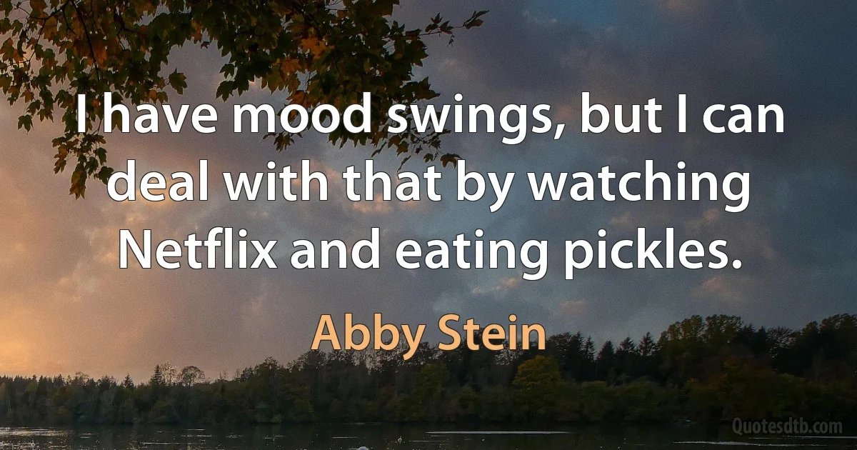 I have mood swings, but I can deal with that by watching Netflix and eating pickles. (Abby Stein)