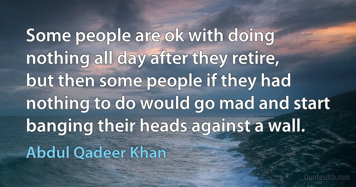 Some people are ok with doing nothing all day after they retire, but then some people if they had nothing to do would go mad and start banging their heads against a wall. (Abdul Qadeer Khan)