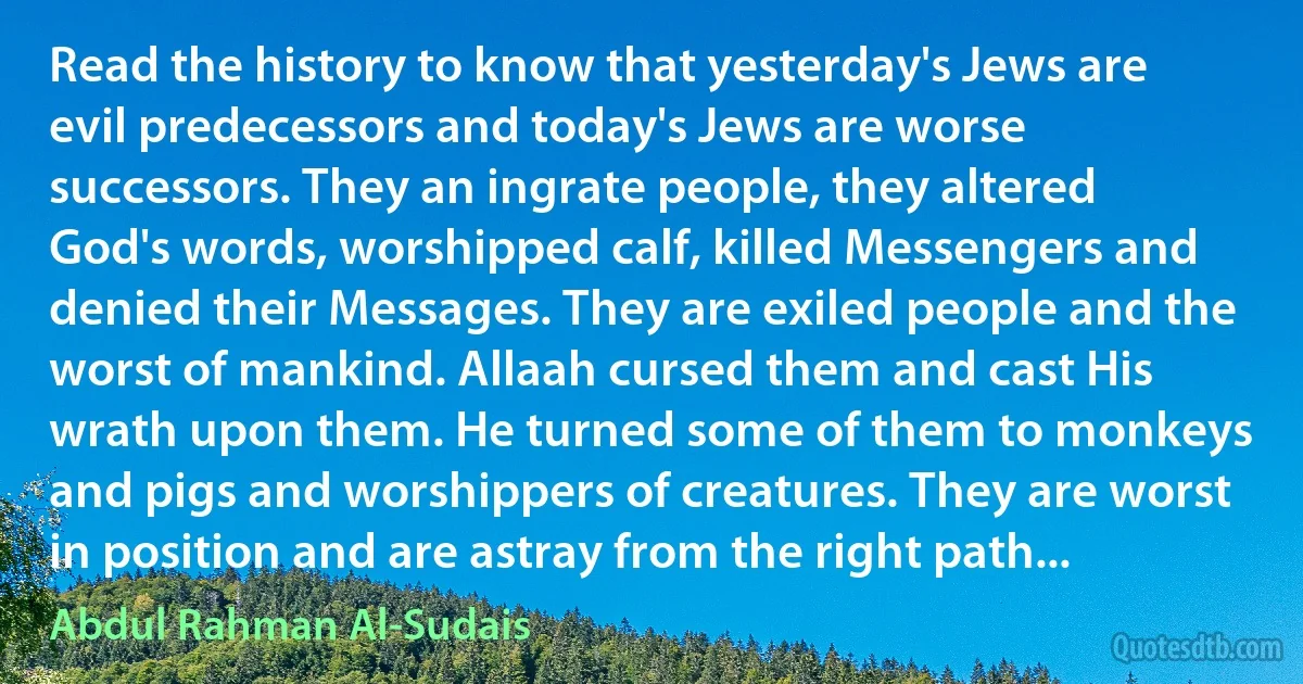 Read the history to know that yesterday's Jews are evil predecessors and today's Jews are worse successors. They an ingrate people, they altered God's words, worshipped calf, killed Messengers and denied their Messages. They are exiled people and the worst of mankind. Allaah cursed them and cast His wrath upon them. He turned some of them to monkeys and pigs and worshippers of creatures. They are worst in position and are astray from the right path... (Abdul Rahman Al-Sudais)