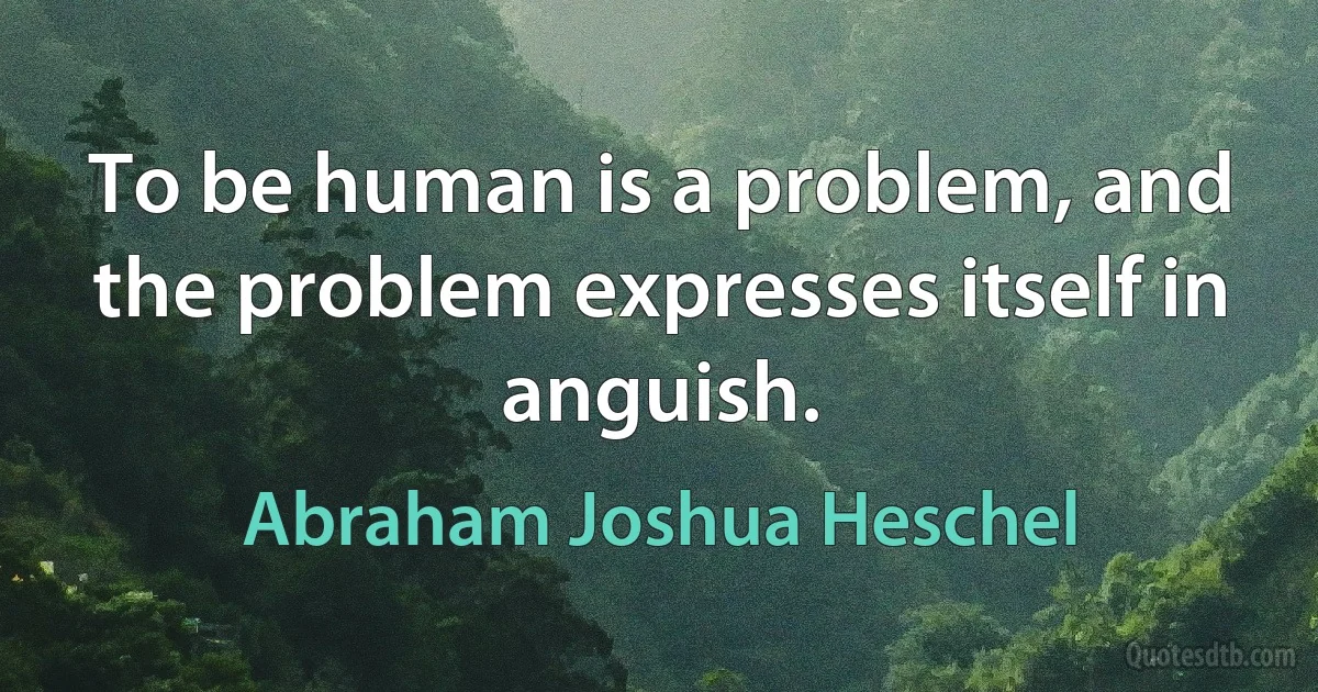 To be human is a problem, and the problem expresses itself in anguish. (Abraham Joshua Heschel)