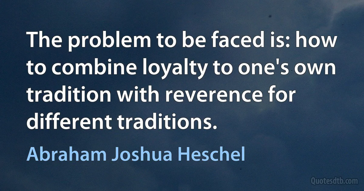 The problem to be faced is: how to combine loyalty to one's own tradition with reverence for different traditions. (Abraham Joshua Heschel)