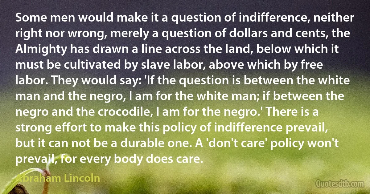 Some men would make it a question of indifference, neither right nor wrong, merely a question of dollars and cents, the Almighty has drawn a line across the land, below which it must be cultivated by slave labor, above which by free labor. They would say: 'If the question is between the white man and the negro, I am for the white man; if between the negro and the crocodile, I am for the negro.' There is a strong effort to make this policy of indifference prevail, but it can not be a durable one. A 'don't care' policy won't prevail, for every body does care. (Abraham Lincoln)