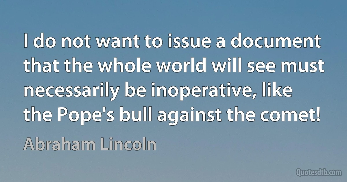 I do not want to issue a document that the whole world will see must necessarily be inoperative, like the Pope's bull against the comet! (Abraham Lincoln)