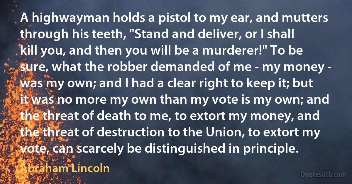 A highwayman holds a pistol to my ear, and mutters through his teeth, "Stand and deliver, or I shall kill you, and then you will be a murderer!" To be sure, what the robber demanded of me - my money - was my own; and I had a clear right to keep it; but it was no more my own than my vote is my own; and the threat of death to me, to extort my money, and the threat of destruction to the Union, to extort my vote, can scarcely be distinguished in principle. (Abraham Lincoln)