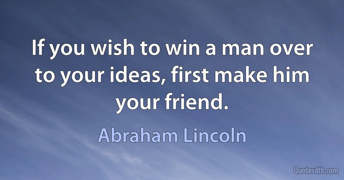 If you wish to win a man over to your ideas, first make him your friend. (Abraham Lincoln)