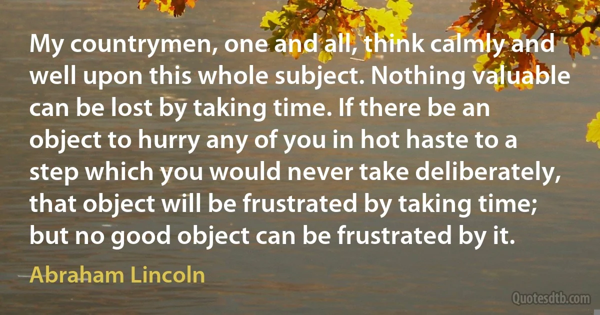 My countrymen, one and all, think calmly and well upon this whole subject. Nothing valuable can be lost by taking time. If there be an object to hurry any of you in hot haste to a step which you would never take deliberately, that object will be frustrated by taking time; but no good object can be frustrated by it. (Abraham Lincoln)