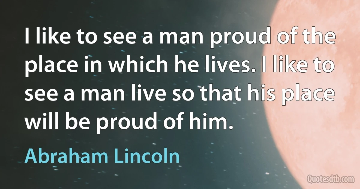 I like to see a man proud of the place in which he lives. I like to see a man live so that his place will be proud of him. (Abraham Lincoln)