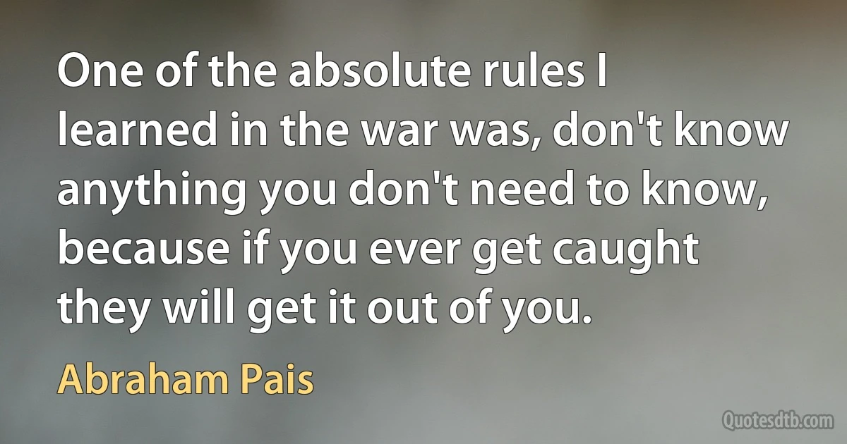 One of the absolute rules I learned in the war was, don't know anything you don't need to know, because if you ever get caught they will get it out of you. (Abraham Pais)