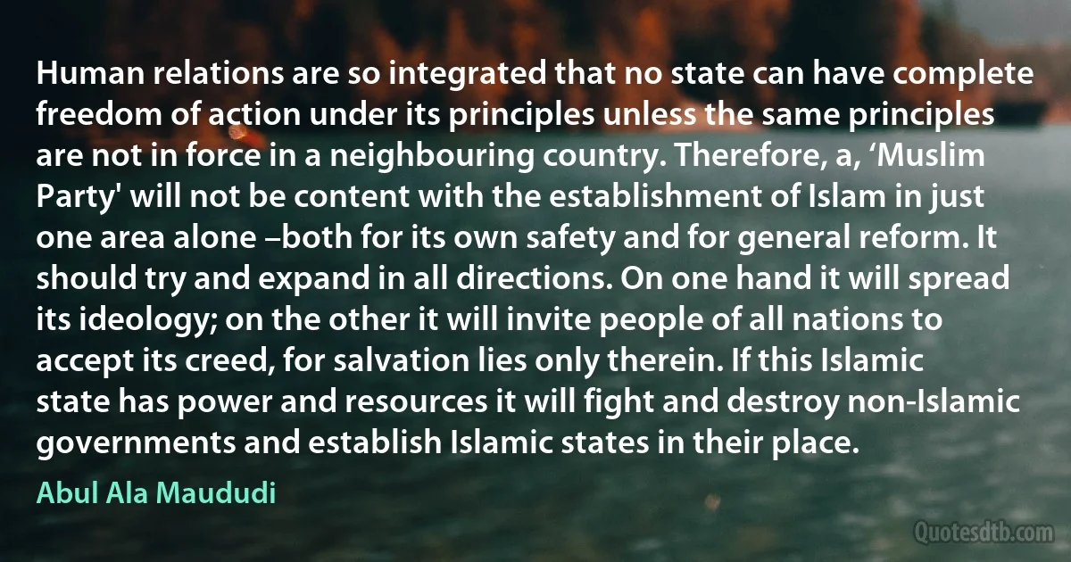 Human relations are so integrated that no state can have complete freedom of action under its principles unless the same principles are not in force in a neighbouring country. Therefore, a, ‘Muslim Party' will not be content with the establishment of Islam in just one area alone –both for its own safety and for general reform. It should try and expand in all directions. On one hand it will spread its ideology; on the other it will invite people of all nations to accept its creed, for salvation lies only therein. If this Islamic state has power and resources it will fight and destroy non-Islamic governments and establish Islamic states in their place. (Abul Ala Maududi)