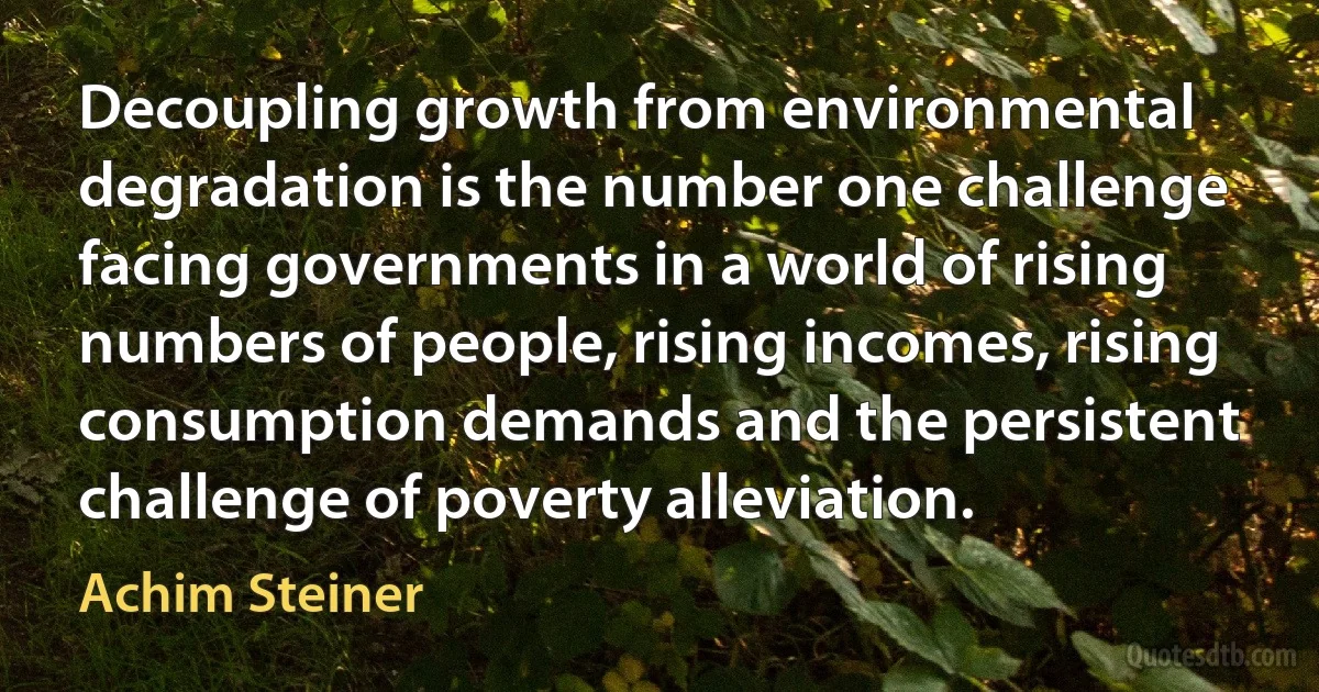 Decoupling growth from environmental degradation is the number one challenge facing governments in a world of rising numbers of people, rising incomes, rising consumption demands and the persistent challenge of poverty alleviation. (Achim Steiner)