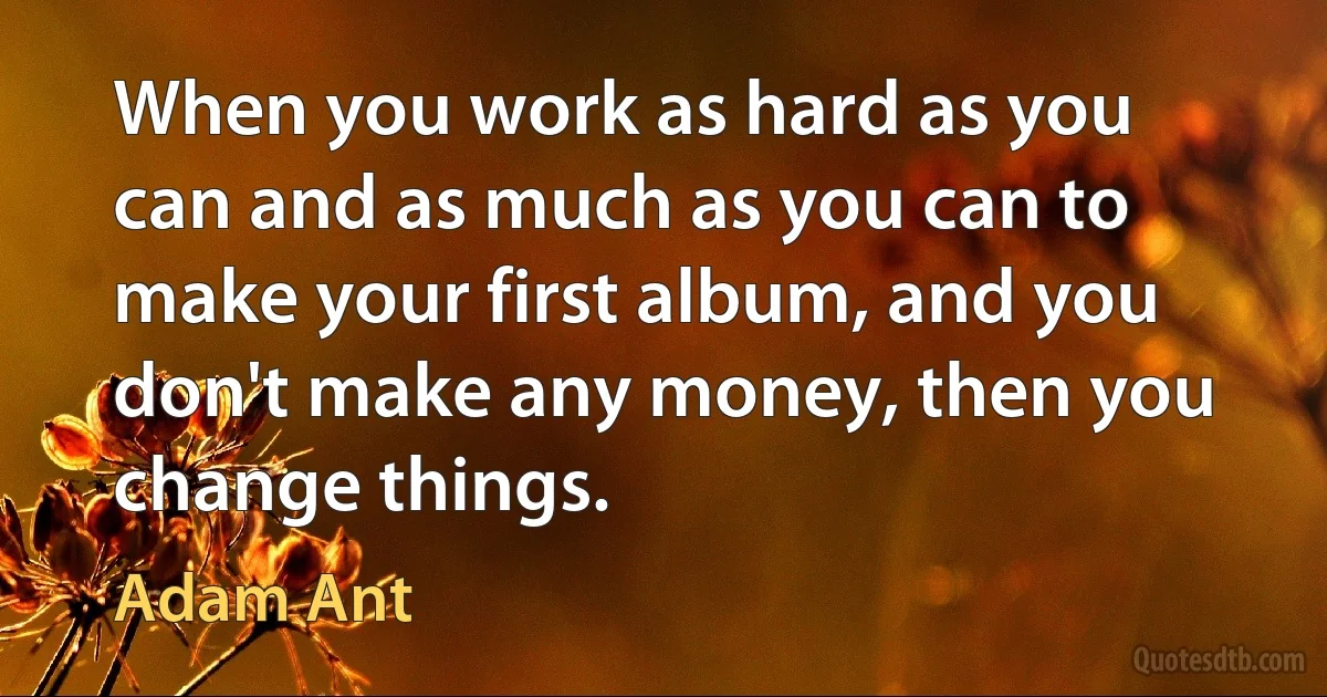 When you work as hard as you can and as much as you can to make your first album, and you don't make any money, then you change things. (Adam Ant)