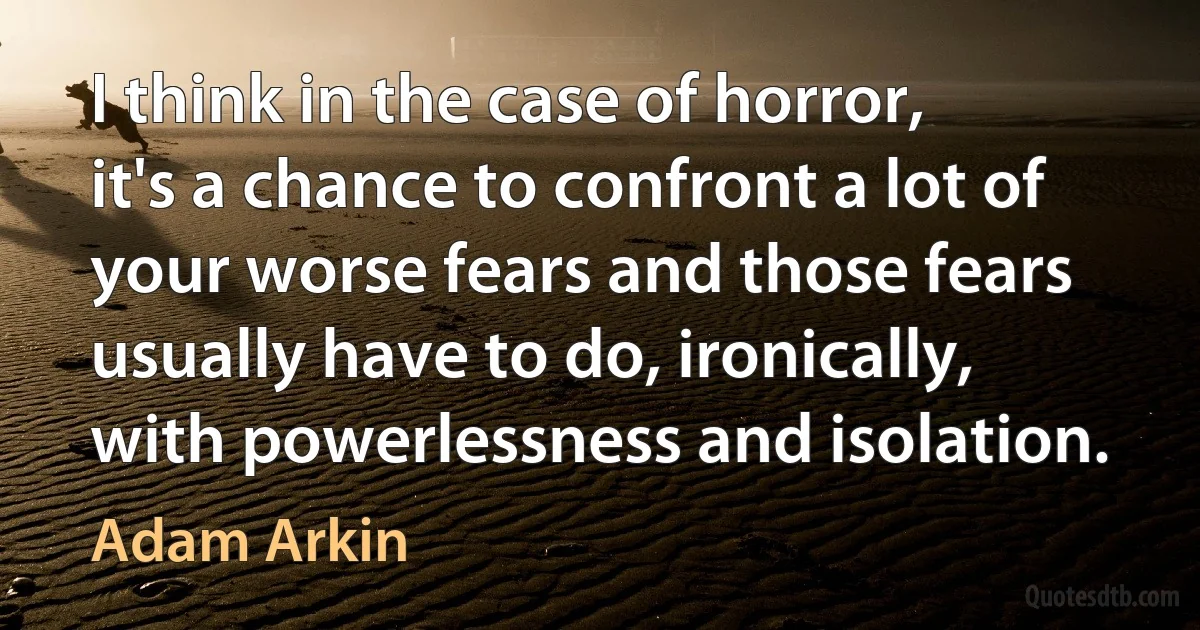 I think in the case of horror, it's a chance to confront a lot of your worse fears and those fears usually have to do, ironically, with powerlessness and isolation. (Adam Arkin)