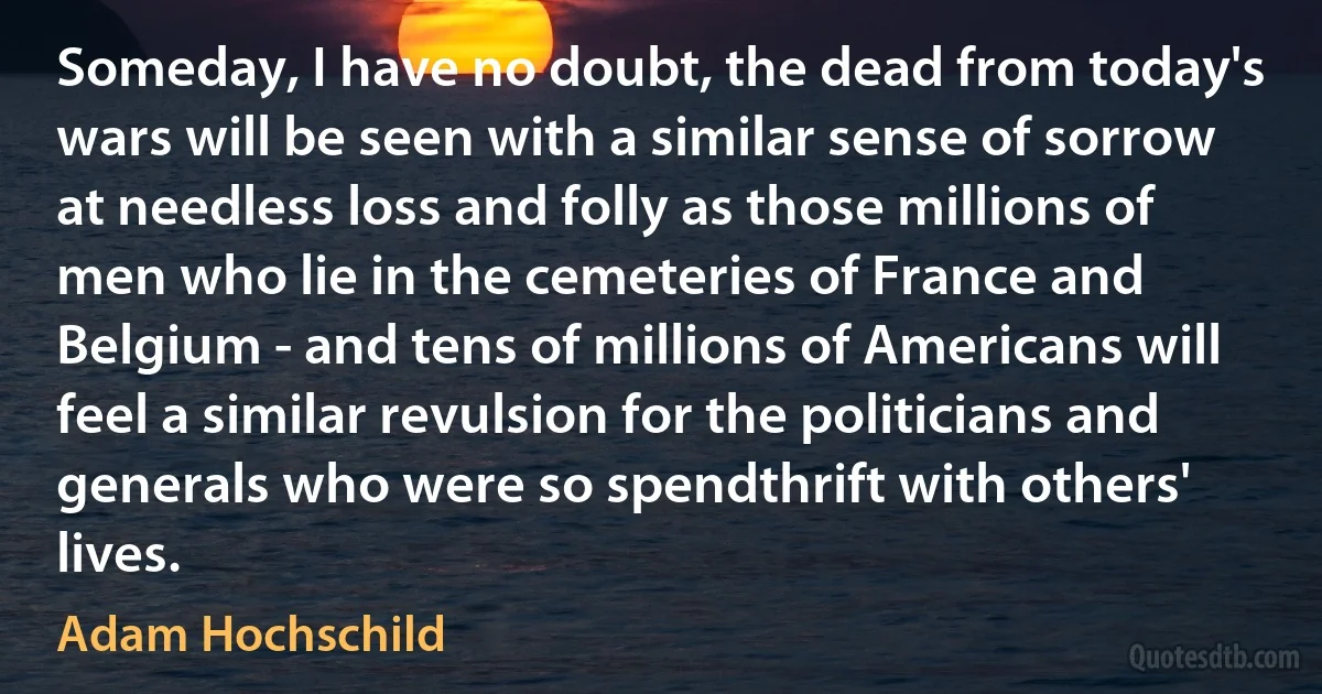 Someday, I have no doubt, the dead from today's wars will be seen with a similar sense of sorrow at needless loss and folly as those millions of men who lie in the cemeteries of France and Belgium - and tens of millions of Americans will feel a similar revulsion for the politicians and generals who were so spendthrift with others' lives. (Adam Hochschild)