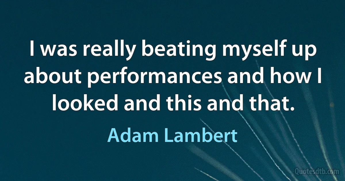 I was really beating myself up about performances and how I looked and this and that. (Adam Lambert)