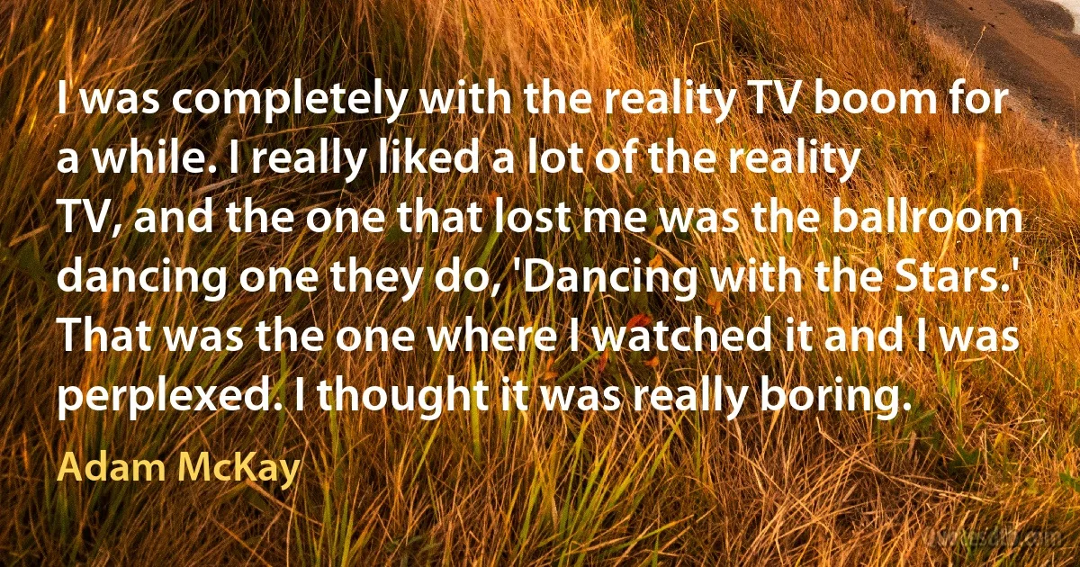 I was completely with the reality TV boom for a while. I really liked a lot of the reality TV, and the one that lost me was the ballroom dancing one they do, 'Dancing with the Stars.' That was the one where I watched it and I was perplexed. I thought it was really boring. (Adam McKay)