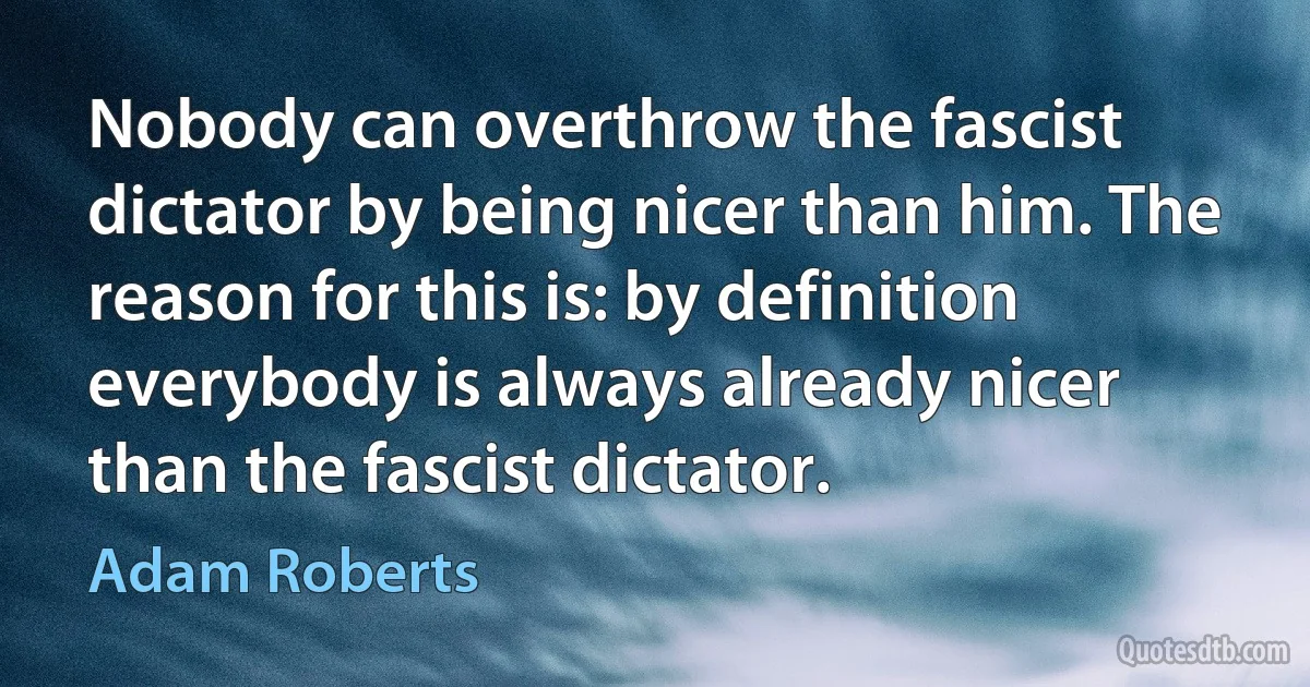 Nobody can overthrow the fascist dictator by being nicer than him. The reason for this is: by definition everybody is always already nicer than the fascist dictator. (Adam Roberts)