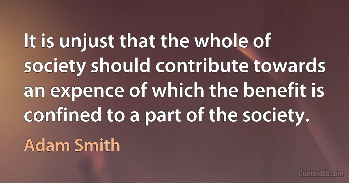 It is unjust that the whole of society should contribute towards an expence of which the benefit is confined to a part of the society. (Adam Smith)