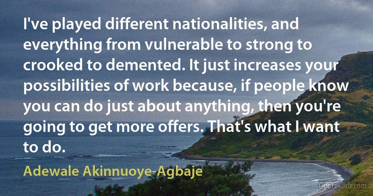 I've played different nationalities, and everything from vulnerable to strong to crooked to demented. It just increases your possibilities of work because, if people know you can do just about anything, then you're going to get more offers. That's what I want to do. (Adewale Akinnuoye-Agbaje)