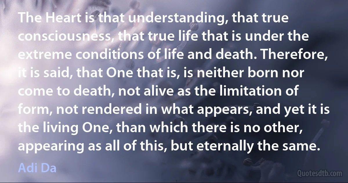 The Heart is that understanding, that true consciousness, that true life that is under the extreme conditions of life and death. Therefore, it is said, that One that is, is neither born nor come to death, not alive as the limitation of form, not rendered in what appears, and yet it is the living One, than which there is no other, appearing as all of this, but eternally the same. (Adi Da)