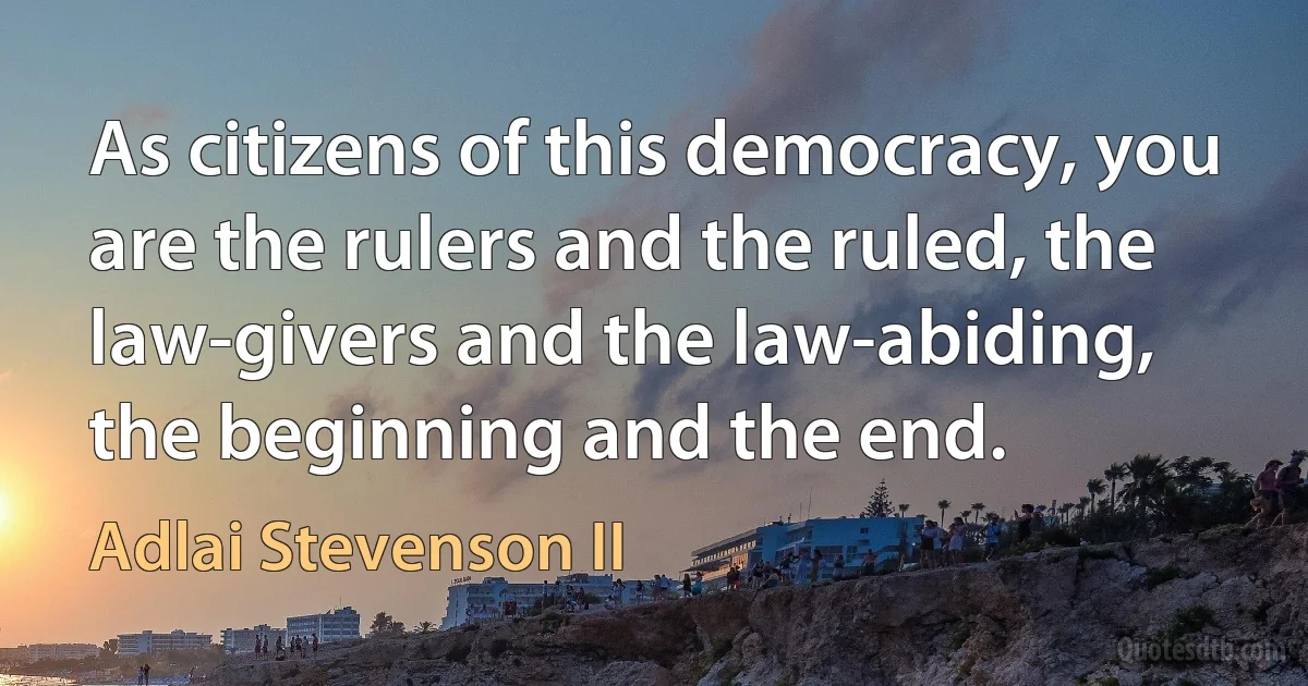 As citizens of this democracy, you are the rulers and the ruled, the law-givers and the law-abiding, the beginning and the end. (Adlai Stevenson II)