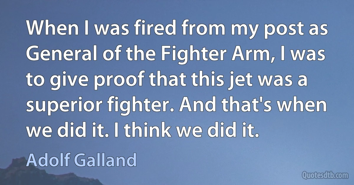 When I was fired from my post as General of the Fighter Arm, I was to give proof that this jet was a superior fighter. And that's when we did it. I think we did it. (Adolf Galland)