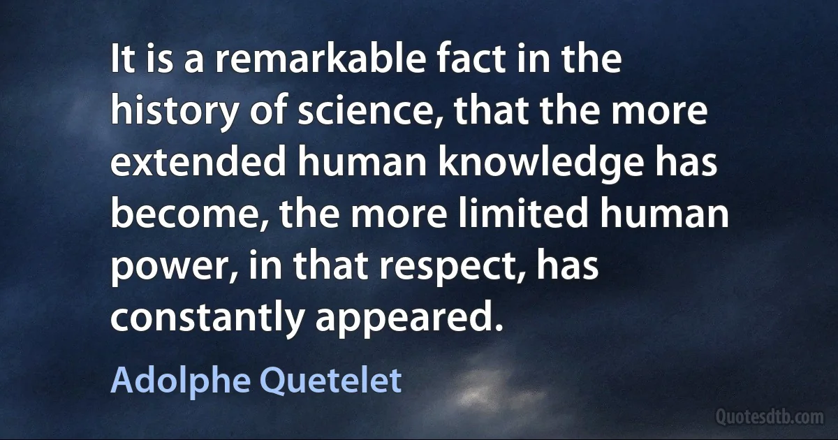 It is a remarkable fact in the history of science, that the more extended human knowledge has become, the more limited human power, in that respect, has constantly appeared. (Adolphe Quetelet)