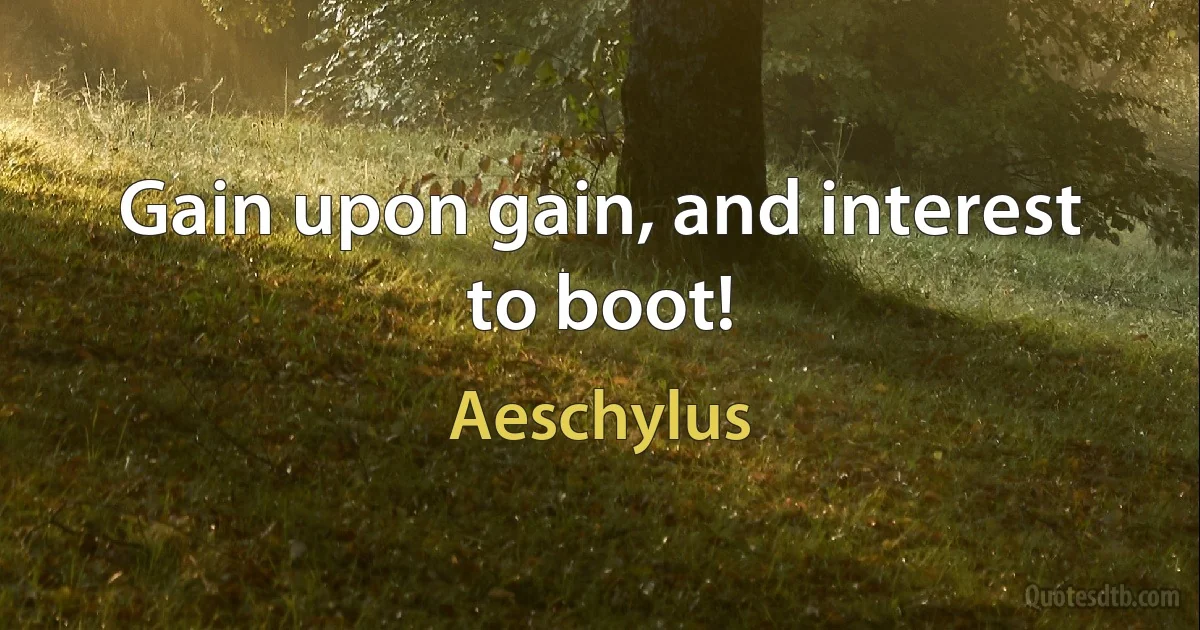 Gain upon gain, and interest to boot! (Aeschylus)