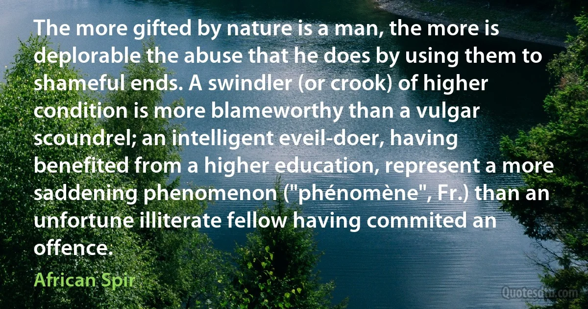 The more gifted by nature is a man, the more is deplorable the abuse that he does by using them to shameful ends. A swindler (or crook) of higher condition is more blameworthy than a vulgar scoundrel; an intelligent eveil-doer, having benefited from a higher education, represent a more saddening phenomenon ("phénomène", Fr.) than an unfortune illiterate fellow having commited an offence. (African Spir)